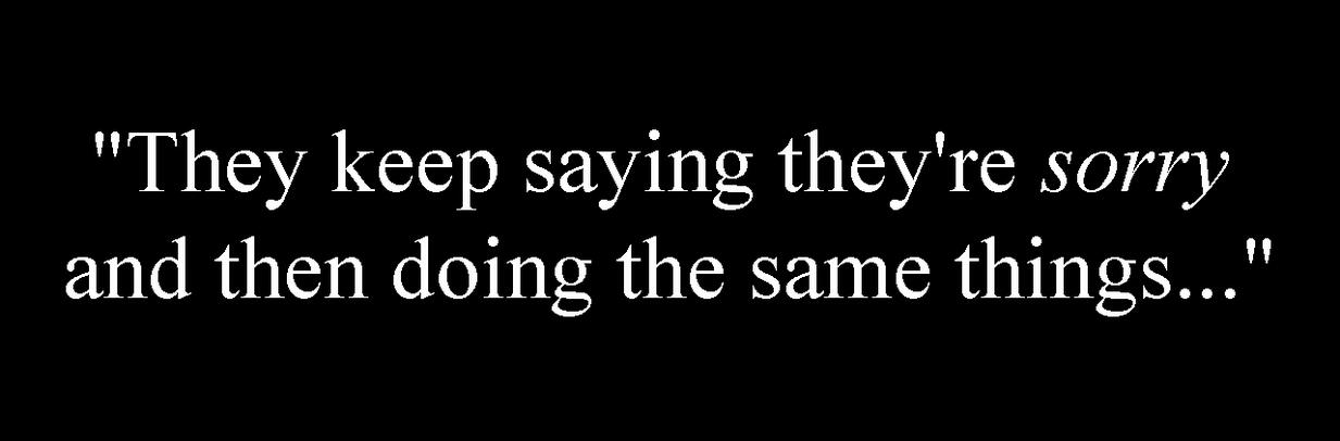 "They keep saying they're sorry and then doing the same things..."